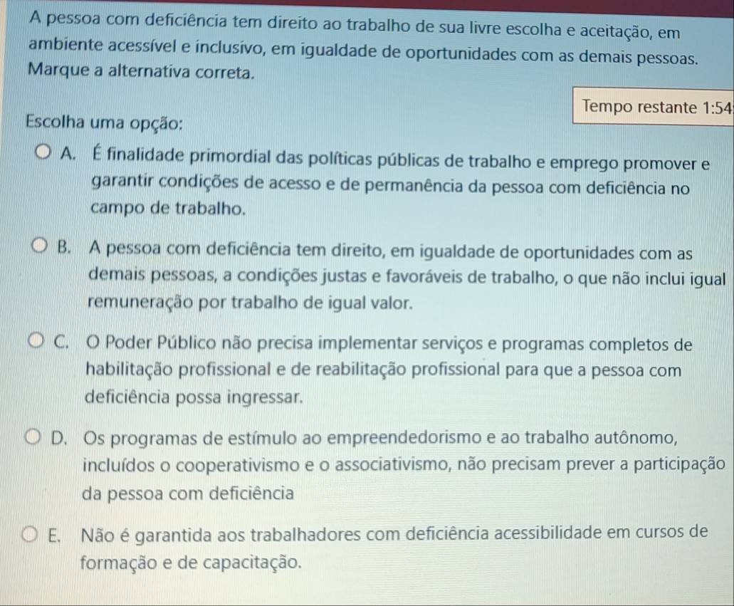 A pessoa com deficiência tem direito ao trabalho de sua livre escolha e aceitação, em
ambiente acessível e inclusivo, em igualdade de oportunidades com as demais pessoas.
Marque a alternativa correta.
Tempo restante 1:54
Escolha uma opção:
A. É finalidade primordial das políticas públicas de trabalho e emprego promover e
garantir condições de acesso e de permanência da pessoa com deficiência no
campo de trabalho.
B. A pessoa com deficiência tem direito, em igualdade de oportunidades com as
demais pessoas, a condições justas e favoráveis de trabalho, o que não inclui igual
remuneração por trabalho de igual valor.
C. O Poder Público não precisa implementar serviços e programas completos de
habilitação profissional e de reabilitação profissional para que a pessoa com
deficiência possa ingressar.
D. Os programas de estímulo ao empreendedorismo e ao trabalho autônomo,
incluídos o cooperativismo e o associativismo, não precisam prever a participação
da pessoa com deficiência
E. Não é garantida aos trabalhadores com deficiência acessibilidade em cursos de
formação e de capacitação.