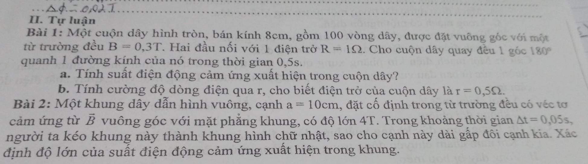 Tự luận 
Bài 1: Một cuộn dây hình tròn, bán kính 8cm, gồm 100 vòng dây, được đặt vuông góc với một 
từ trường đều B=0,3T. Hai đầu nối với 1 điện trở R=1Omega. Cho cuộn dây quay đều 1 góc 180°
quanh 1 đường kính của nó trong thời gian 0,5s. 
a. Tính suất điện động cảm ứng xuất hiện trong cuộn dây? 
b. Tính cường độ dòng điện qua r, cho biết điện trở của cuộn dây là r=0,5Omega. 
Bài 2: Một khung dây dẫn hình vuông, cạnh a=10cm 1, đặt cổ định trong từ trường đều có véc tơ 
cảm ứng từ vector B vuông góc với mặt phẳng khung, có độ lớn 4T Trong khoảng thời gian △ t=0,05s, 
người ta kéo khung này thành khung hình chữ nhật, sao cho cạnh này dài gấp đôi cạnh kia. Xác 
định độ lớn của suất điện động cảm ứng xuất hiện trong khung.