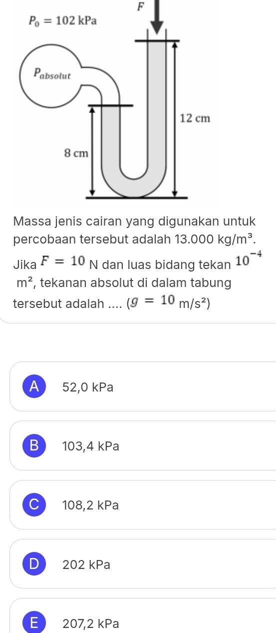 untuk
percobaan tersebut adalah 13.000kg/m^3.
Jika F=10N dan luas bidang tekan 10^(-4)
m^2 , tekanan absolut di dalam tabung
tersebut adalah .... (g=10m/s^2)
A 52,0 kPa
B 103,4 kPa
C 108,2 kPa
D 202 kPa
E 207,2 kPa