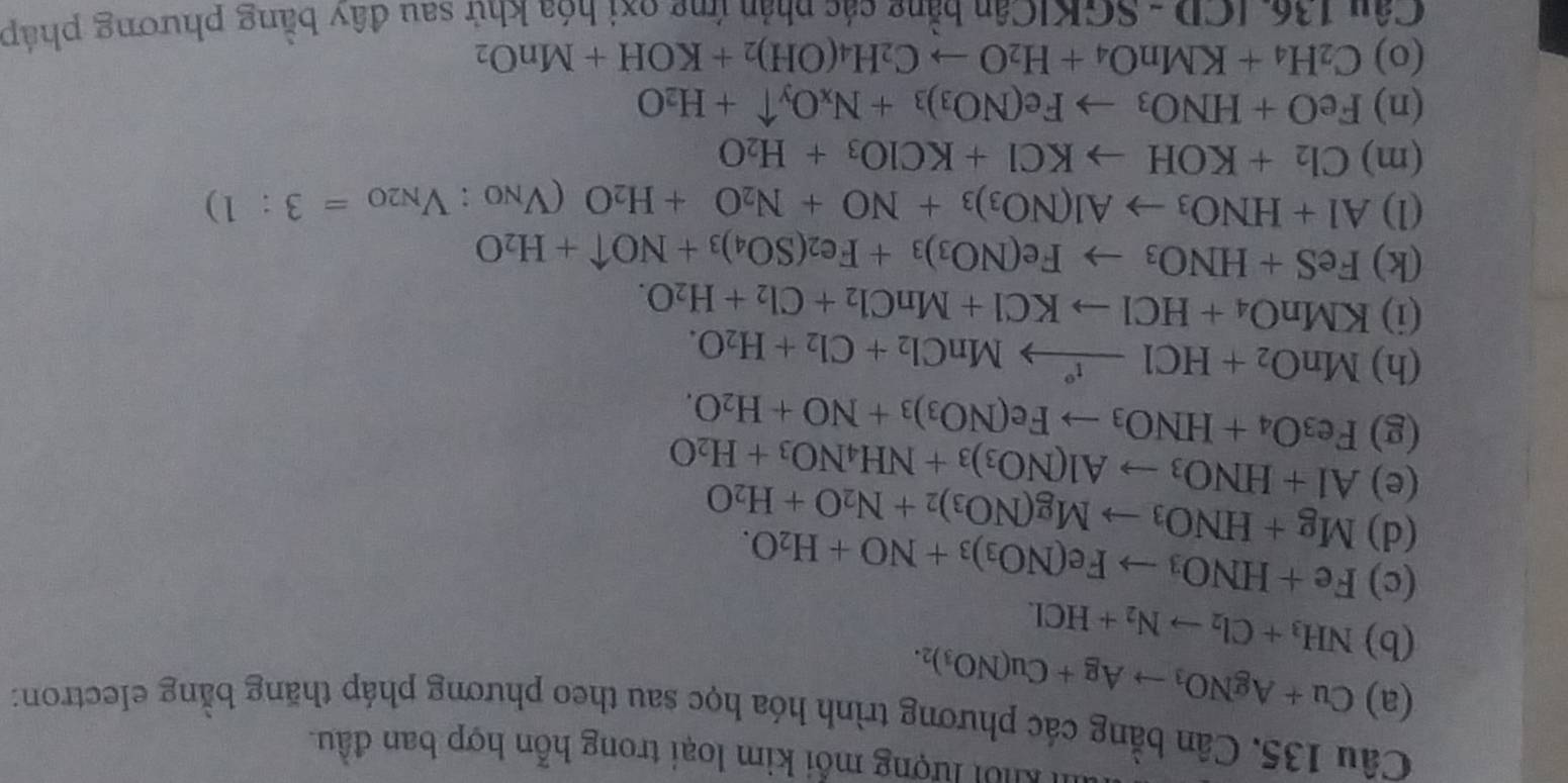 Khổi lượng mỗi kim loại trong hỗn hợp ban đầu.
Câu 135. Cân bằng các phương trình hóa học sau theo phương pháp thăng bằng electron:
(a) Cu+AgNO_3to Ag+Cu(NO_3)_2.
(b) NH_3+Cl_2to N_2+HCl.
(c) Fe+HNO_3to Fe(NO_3)_3+NO+H_2O.
(d) Mg+HNO_3to Mg(NO_3)_2+N_2O+H_2O
(e) Al+HNO_3to Al(NO_3)_3+NH_4NO_3+H_2O
(g) Fe_3O_4+HNO_3to Fe(NO_3)_3+NO+H_2O.
(h) MnO_2+HClxrightarrow f°MnCl_2+Cl_2+H_2O.
(i) KMnO_4+HClto KCl+MnCl_2+Cl_2+H_2O.
(k) FeS+HNO_3to Fe(NO_3)_3+Fe_2(SO_4)_3+NOuparrow +H_2O
(1) Al+HNO_3to Al(NO_3)_3+NO+N_2O+H_2O(V_NO:V_N2O=3:1)
(m) Cl_2+KOHto KCl+KClO_3+H_2O
(n) FeO+HNO_3to Fe(NO_3)_3+N_xO_yuparrow +H_2O
(o) C_2H_4+KMnO_4+H_2Oto C_2H_4(OH)_2+KOH+MnO_2
Câu 136ICD-SGKICan a bằng các phản ứng oxi hóa khử sau đây bằng phương pháp