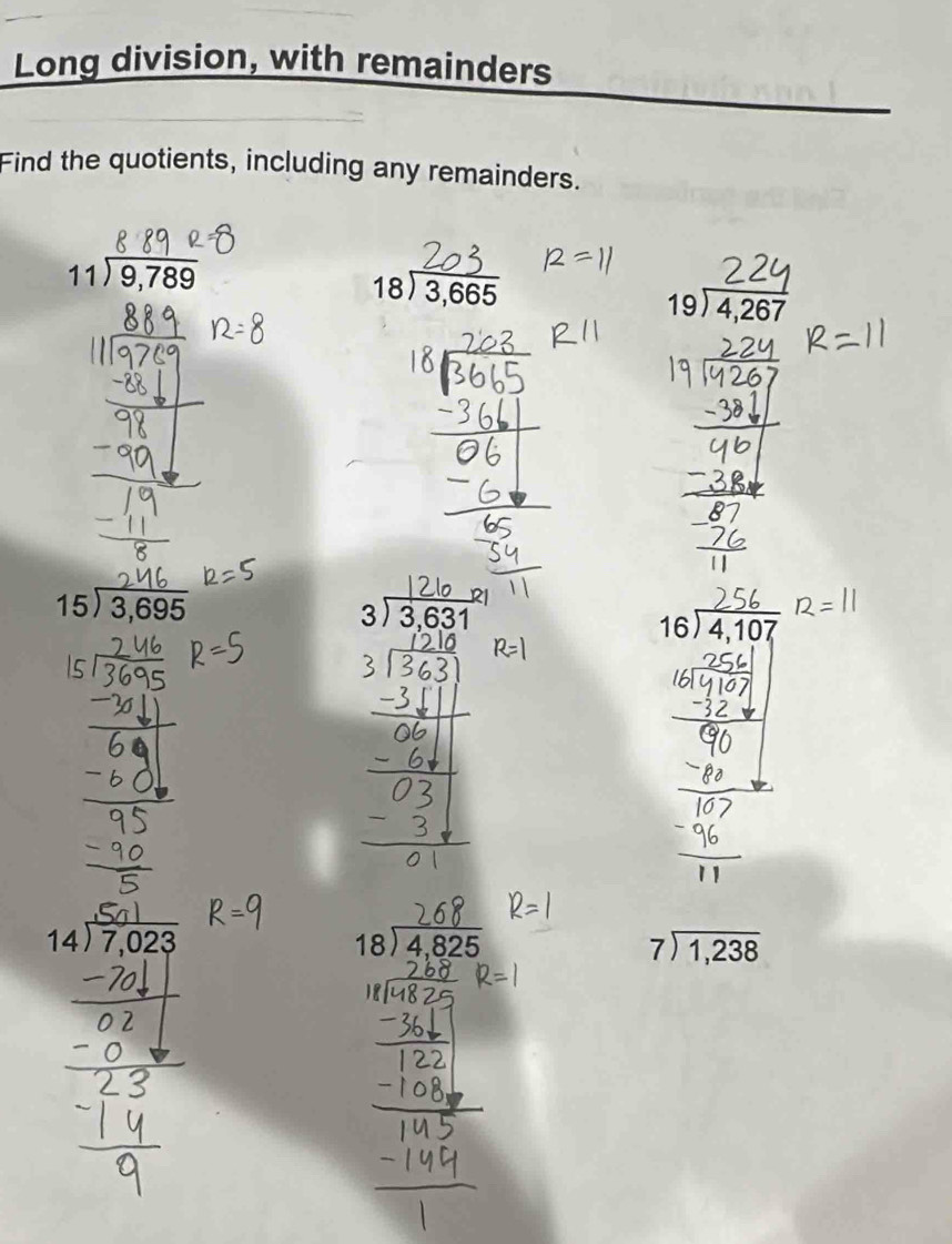 Long division, with remainders 
Find the quotients, including any remainders.
beginarrayr 11encloselongdiv 9,789endarray
beginarrayr 18encloselongdiv 3,665endarray
beginarrayr 19encloselongdiv 4,267endarray
beginarrayr 15encloselongdiv 3,695endarray
21
beginarrayr 3encloselongdiv 3,631endarray
beginarrayr 16encloselongdiv 4,107endarray
14encloselongdiv 7,023
beginarrayr 18encloselongdiv 4,825endarray
beginarrayr 7encloselongdiv 1,238endarray