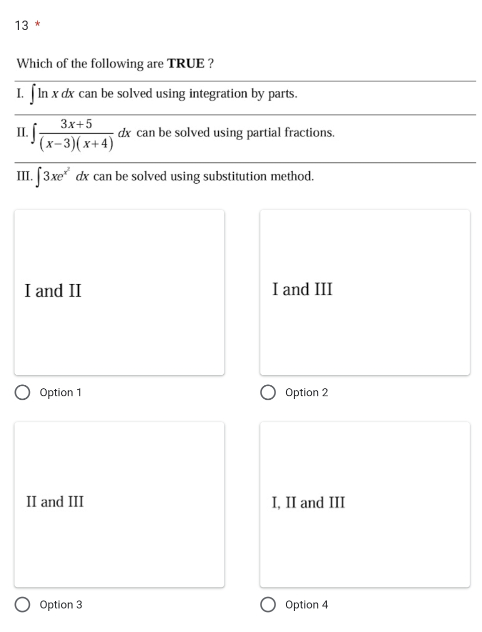 Which of the following are TRUE ?
I. (1 ln x dx can be solved using integration by parts.
II. ∈t  (3x+5)/(x-3)(x+4) dx can be solved using partial fractions.
III. ∈t 3xe^(x^2) can be solved using substitution method.
I and II I and III
Option 1 Option 2
II and III I, II and III
Option 3 Option 4