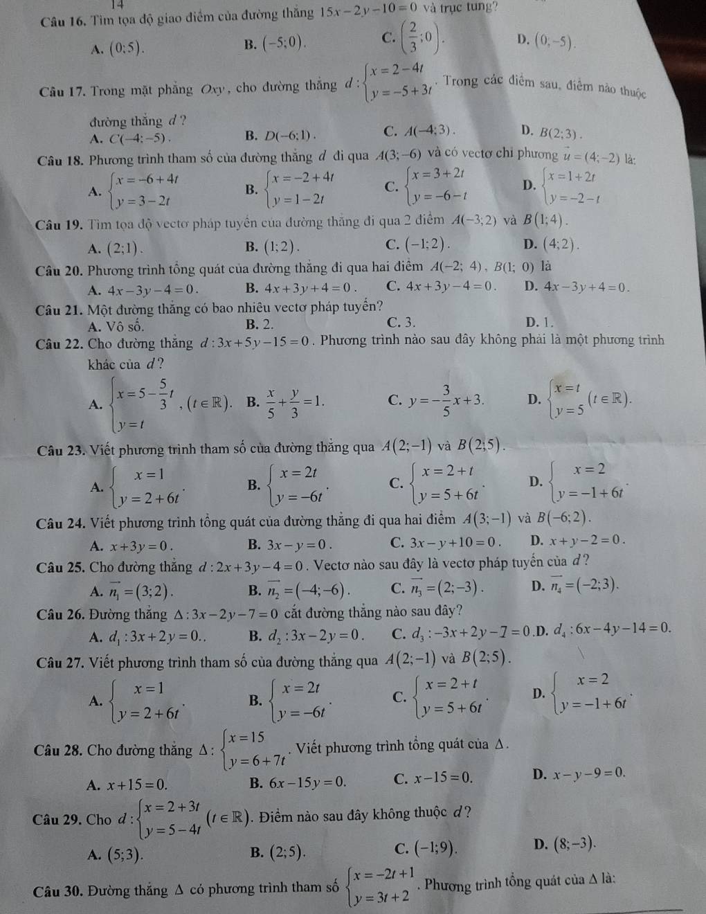 Tìm tọa độ giao điểm của đường thắng 15x-2y-10=0 và trục tung?
A. (0:5).
C.
B. (-5;0). ( 2/3 ;0). D. (0,-5).
Câu 17. Trong mặt phẳng Oxy, cho đường thắng d:beginarrayl x=2-4t y=-5+3tendarray.. Trong các điểm sau, điểm nào thuộc
đường thắng d ?
A. C(-4:-5). B. D(-6;1). C. A(-4;3). D. B(2;3).
Câu 18. Phương trình tham số của đường thắng đ đi qua A(3;-6) và có vectơ chỉ phương vector u=(4;-2) là:
A. beginarrayl x=-6+4t y=3-2tendarray. B. beginarrayl x=-2+4t y=1-2tendarray. C. beginarrayl x=3+2t y=-6-tendarray. D. beginarrayl x=1+2t y=-2-tendarray.
Câu 19. Tìm tọa độ vectơ pháp tuyển của đường thăng đi qua 2 điểm A(-3;2) và B(1;4).
A. (2;1). B. (1;2). C. (-1;2). D. (4;2).
Câu 20. Phương trình tổng quát của đường thắng đi qua hai điểm A(-2;4),B(1;0) là
A. 4x-3y-4=0. B. 4x+3y+4=0. C. 4x+3y-4=0. D. 4x-3y+4=0.
Câu 21. Một đường thắng có bao nhiêu vectơ pháp tuyến?
A. sqrt()shat o. B. 2. C. 3. D. 1.
Câu 22. Cho đường thắng d:3x+5y-15=0.  Phương trình nào sau đây không phải là một phương trình
khác của d ?
A. beginarrayl x=5- 5/3 t,(t∈ R), y=tendarray. B.  x/5 + y/3 =1. C. y=- 3/5 x+3. D. beginarrayl x=t y=5endarray. (t∈ R).
Câu 23. Viết phương trình tham số của đường thắng qua A(2;-1) và B(2,5).
A. beginarrayl x=1 y=2+6tendarray. . B. beginarrayl x=2t y=-6tendarray. . C. beginarrayl x=2+t y=5+6tendarray. . D. beginarrayl x=2 y=-1+6tendarray. .
Câu 24. Viết phương trình tổng quát của đường thắng đi qua hai điểm A(3;-1) và B(-6;2).
A. x+3y=0. B. 3x-y=0. C. 3x-y+10=0. D. x+y-2=0.
Câu 25. Cho đường thắng d:2x+3y-4=0 Vectơ nào sau đây là vectơ pháp tuyến của ?
A. vector n_1=(3;2). B. vector n_2=(-4;-6). C. vector n_3=(2;-3). D. overline n_4=(-2;3).
Câu 26. Đường thắng △ :3x-2y-7=0 cắt đường thẳng nào sau đây?
A. d_1:3x+2y=0.. B. d_2:3x-2y=0. C. d_3:-3x+2y-7=0.D. d_4:6x-4y-14=0.
Câu 27. Viết phương trình tham số của đường thắng qua A(2;-1) và B(2;5).
A. beginarrayl x=1 y=2+6tendarray. . B. beginarrayl x=2t y=-6tendarray. . C. beginarrayl x=2+t y=5+6tendarray. D. beginarrayl x=2 y=-1+6tendarray. .
Câu 28. Cho đường thắng Delta :beginarrayl x=15 y=6+7tendarray.. Viết phương trình tổng quát của Δ.
A. x+15=0. B. 6x-15y=0. C. x-15=0. D. x-y-9=0.
Câu 29. Cho d:beginarrayl x=2+3t y=5-4tendarray. (t∈ R). Điềm nào sau đây không thuộc đ?
C.
A. (5;3). B. (2;5). (-1;9).
D. (8;-3).
Câu 30. Đường thắng Δ có phương trình tham số beginarrayl x=-2t+1 y=3t+2endarray.. Phương trình tổng quát của Δ là: