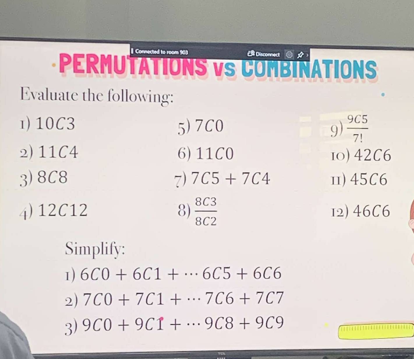 onnected to room 903
Disconne 
PERMUTATIONS VS COMBINATIONS 
Evaluate the following: 
1) 10C3
5) 7C0 9)  9C5/7! 
2) 11C4 6) 11C0 10) 42C6
3) 8C8 7) 7C5+7C4 Ⅱ) 45C6
4) 12C12 8)  8C3/8C2  12) 46C6
Simplify: 
1) 6C0+6C1+·s 6C5+6C6
2) 7C0+7C1+·s 7C6+7C7
3) 9C0+9C1+·s 9C8+9C9