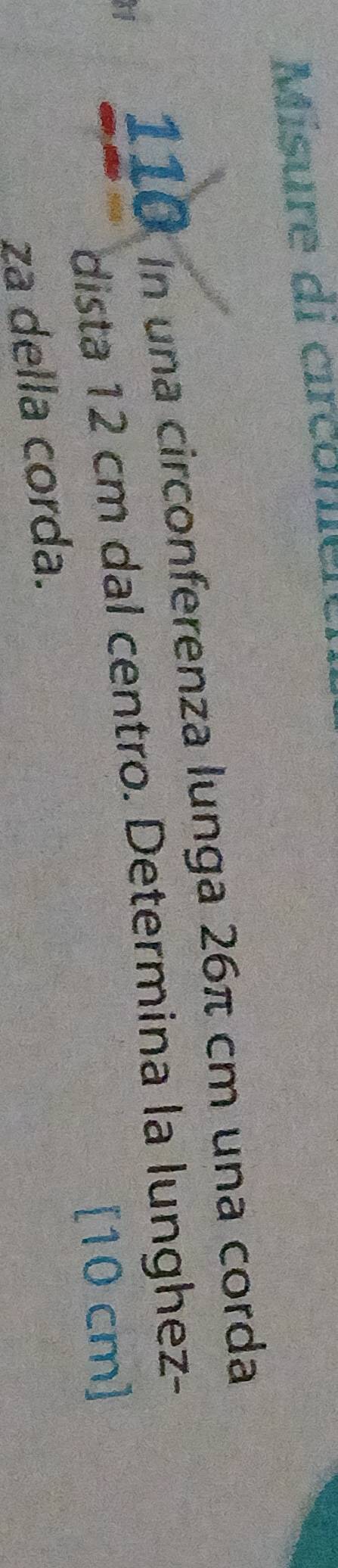 Misure di circonie 
Hi
110 in una circonferenza lunga 26π cm una corda 
dista 12 cm dal centro. Determina la lunghez-
[10 cm]
za della corda.