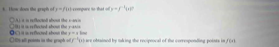 How does the graph of y=f(x) compare to that of y=f^(-1)(x)
A) it is reflected about the v -axis
t eflected about th -ax us
C) it is reflected about the y=x line
D) all points in the graph of f^(-1)(x) are obtained by taking the reciprocal of the corresponding points in f(x).