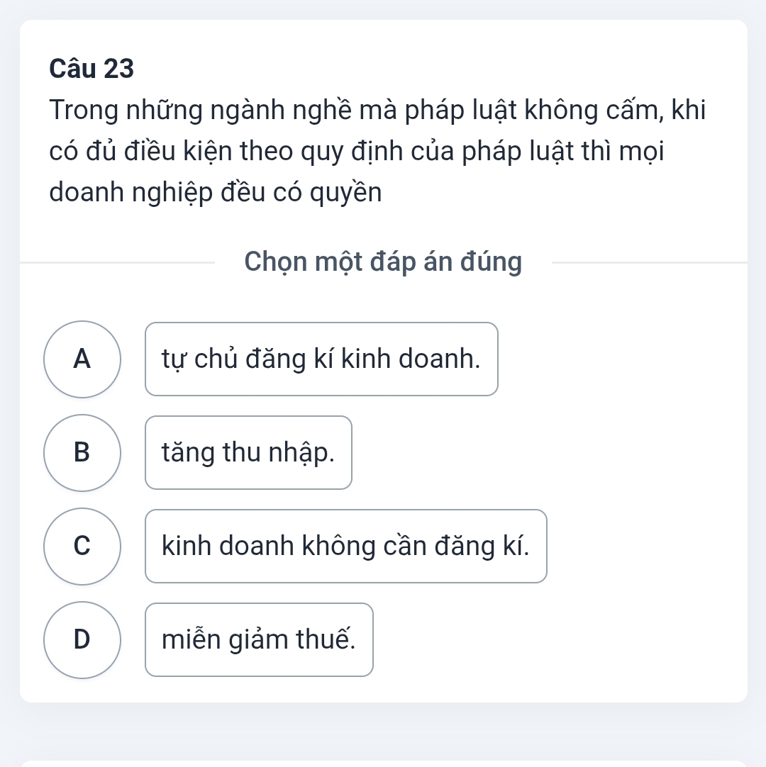 Trong những ngành nghề mà pháp luật không cấm, khi
có đủ điều kiện theo quy định của pháp luật thì mọi
doanh nghiệp đều có quyền
Chọn một đáp án đúng
A tự chủ đăng kí kinh doanh.
B tăng thu nhập.
C kinh doanh không cần đăng kí.
D miễn giảm thuế.