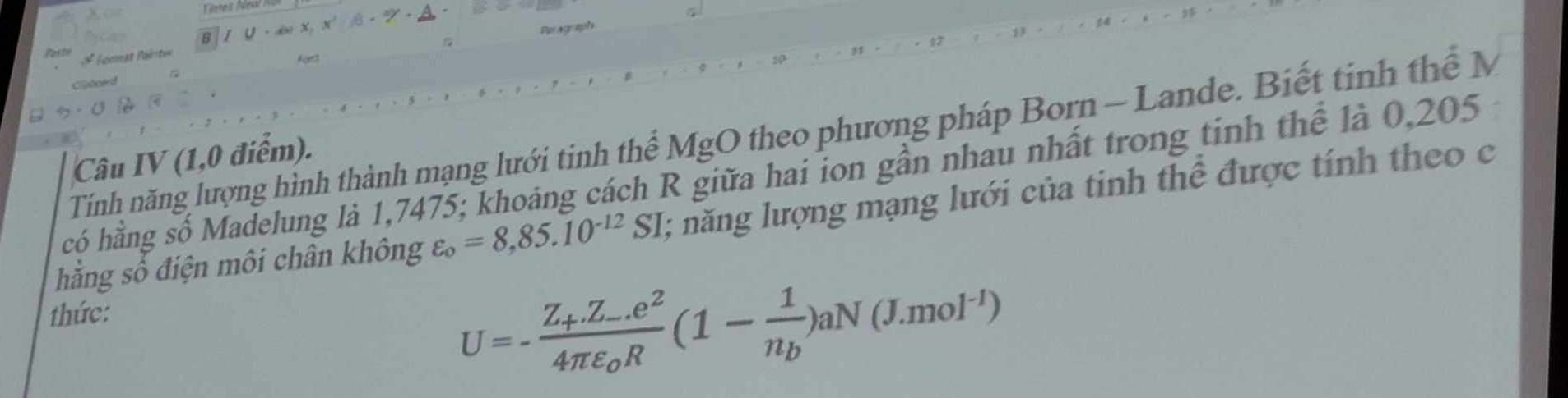 B IU=dwx, x^2
Peagraph
Paste Format Paéntt
Fors
Clipbnerd
Tính năng lượng hình thành mạng lưới tinh thể MgO theo phương pháp Born - Lande. Biết tinh thể M
Câu IV (1,0 điểm).
hcó hằng số Madelung là 1,7475; khoảng cách R giữa hai ion gần nhau nhất trong tinh thể là 0,205
hằng số điện môi chân không varepsilon _o=8,85.10^(-12)SI; năng lượng mạng lưới của tinh thể được tính theo c
thức:
U=-frac Z_+Z_-.e^24π varepsilon _0R(1-frac 1n_b)aN(J.mol^(-1))