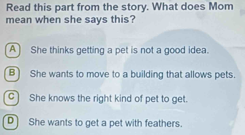 Read this part from the story. What does Mom
mean when she says this?
A) She thinks getting a pet is not a good idea.
B) She wants to move to a building that allows pets.
c) She knows the right kind of pet to get.
D She wants to get a pet with feathers.