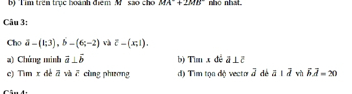 Tim trên trục hoành điểm M. sao ch MA^-+2MB^- nhỏ nhất. 
Câu 3: 
Cho vector a-(1;3), b-(6;-2) và overline c-(x;1). 
a) Chứng minh vector a⊥ vector b b) Tìm x đề vector a⊥ vector c
c) Tìm x dễ vector a và overline c cùng phương d) Tìm tọa độ vecto vector d de vector a⊥ vector d và vector b. vector d=20