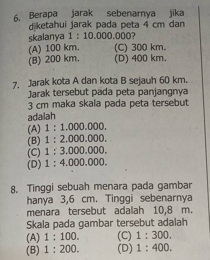 Berapa jarak sebenarnya jika
diketahui jarak pada peta 4 cm dan
skalanya 1:10.000.0 00?
(A) 100 km. (C) 300 km.
(B) 200 km. (D) 400 km.
7. Jarak kota A dan kota B sejauh 60 km.
Jarak tersebut pada peta panjangnya
3 cm maka skala pada peta tersebut
adalah
(A) 1:1.000.000.
(B) 1:2.000.000.
(C) 1:3.000.000.
(D) 1:4.000.000. 
8. Tinggi sebuah menara pada gambar
hanya 3,6 cm. Tinggi sebenarnya
menara tersebut adalah 10,8 m.
Skala pada gambar tersebut adalah
(A) 1:100. (C) 1:300.
(B) 1:200. (D) 1:400.