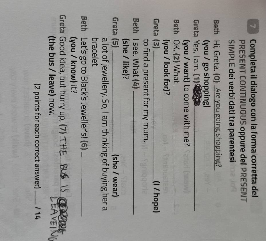 Completa il dialogo con la forma corretta del 
PRESENT CONTINUOUS oppure del PRESENT 
SIMPLE dei verbi dati tra parentesi 
Beth Hi, Greta. (0) Are you going shopping? 
(you / go shopping) 
Greta Yes, I am. (1)_ 
(you / want) to come with me? 
Beth OK. (2) What_ 
(you / look for)? 
Greta (3) _(I / hope) 
to find a present for my mum. 
Beth I see. What (4)_ 
(she / like)? 
Greta (5)_ (she / wear) 
a lot of jewellery. So, I am thinking of buying her a 
bracelet. 
Beth Let's go to Black's Jeweller's! (6)_ 
(you / know) it? 
Greta Good idea, but hurry up, (7)_ 
(the bus / leave) now. 
(2 points for each correct answer) _/ 14