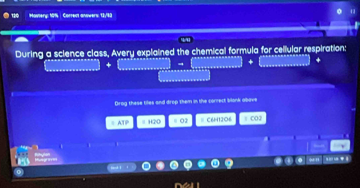 120 Mastery: 10% | Correct answers: 12/82
12/12
During a science class, Avery explained the chemical formula for cellular respiration:
□ + .beginbmatrix cos xsec xsec xxsec x to (_to beginpmatrix sec xsec xsec xxsxxx
 .Gana* a,a,a,a,a,a,a,a,b
Drag these tiles and drop them in the correct blank above
ATP Ⅱ H2O ⅡO2 ⅱ C6H12O6 η CO2
a
Rihylan
Musgraves Oa 23 1B L t 0
Dpak ？