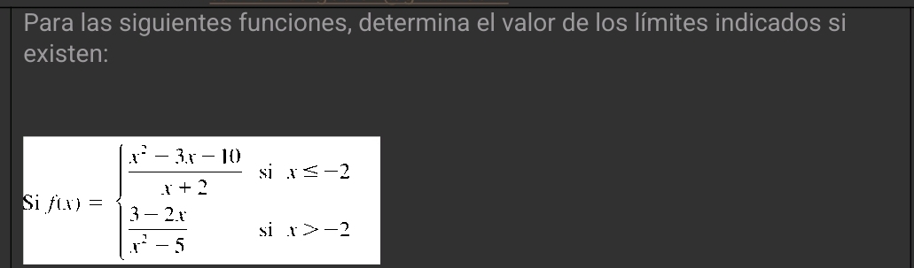 Para las siguientes funciones, determina el valor de los límites indicados si 
existen: 
S f(x)=beginarrayl  (x^2-3x-10)/x-2 six≤slant -2  (3-2x)/x^2-5 six>-2endarray.