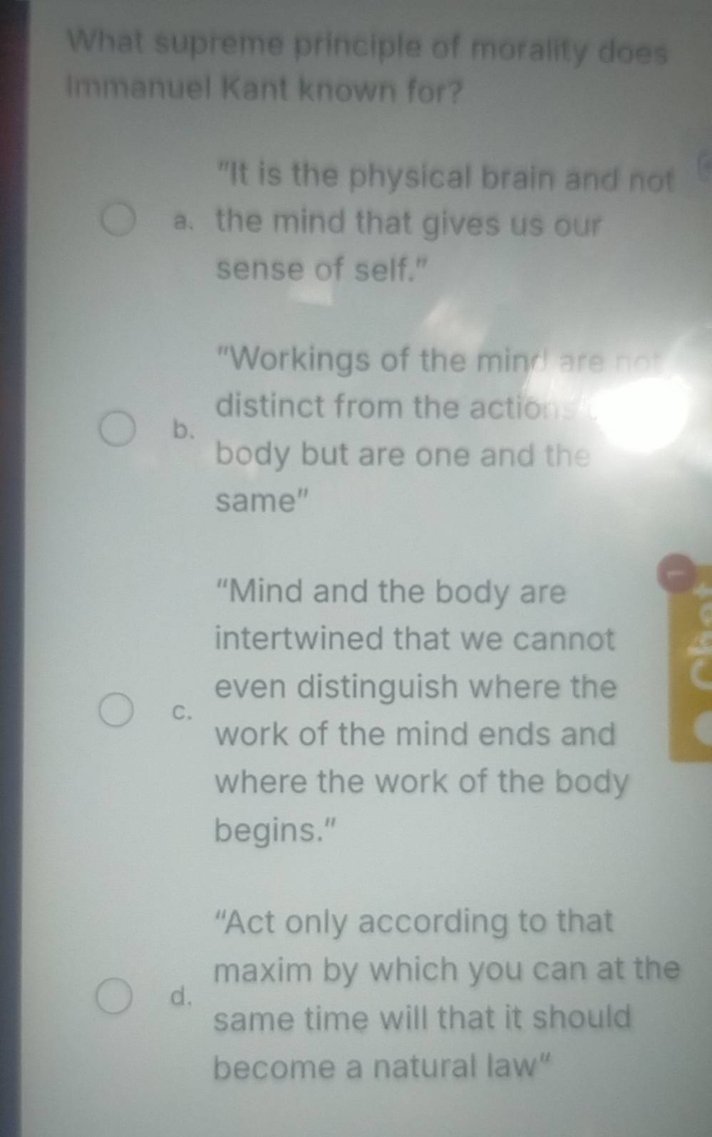 What supreme principle of morality does
Immanuel Kant known for?
"It is the physical brain and not
a. the mind that gives us our
sense of self."
"Workings of the mind are not
distinct from the actions 
b.
body but are one and the
same”
“Mind and the body are
intertwined that we cannot a
even distinguish where the
C.
work of the mind ends and
where the work of the body
begins."
“Act only according to that
maxim by which you can at the
d.
same time will that it should
become a natural law”