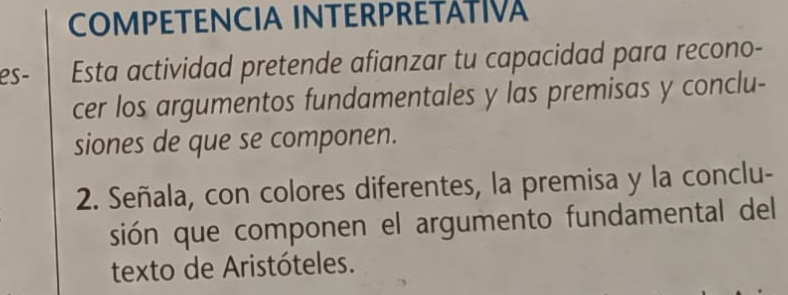 COMPETENCIA INTERPRETÁTIVA 
es- Esta actividad pretende afianzar tu capacidad para recono- 
cer los argumentos fundamentales y las premisas y conclu- 
siones de que se componen. 
2. Señala, con colores diferentes, la premisa y la conclu- 
sión que componen el argumento fundamental del 
texto de Aristóteles.