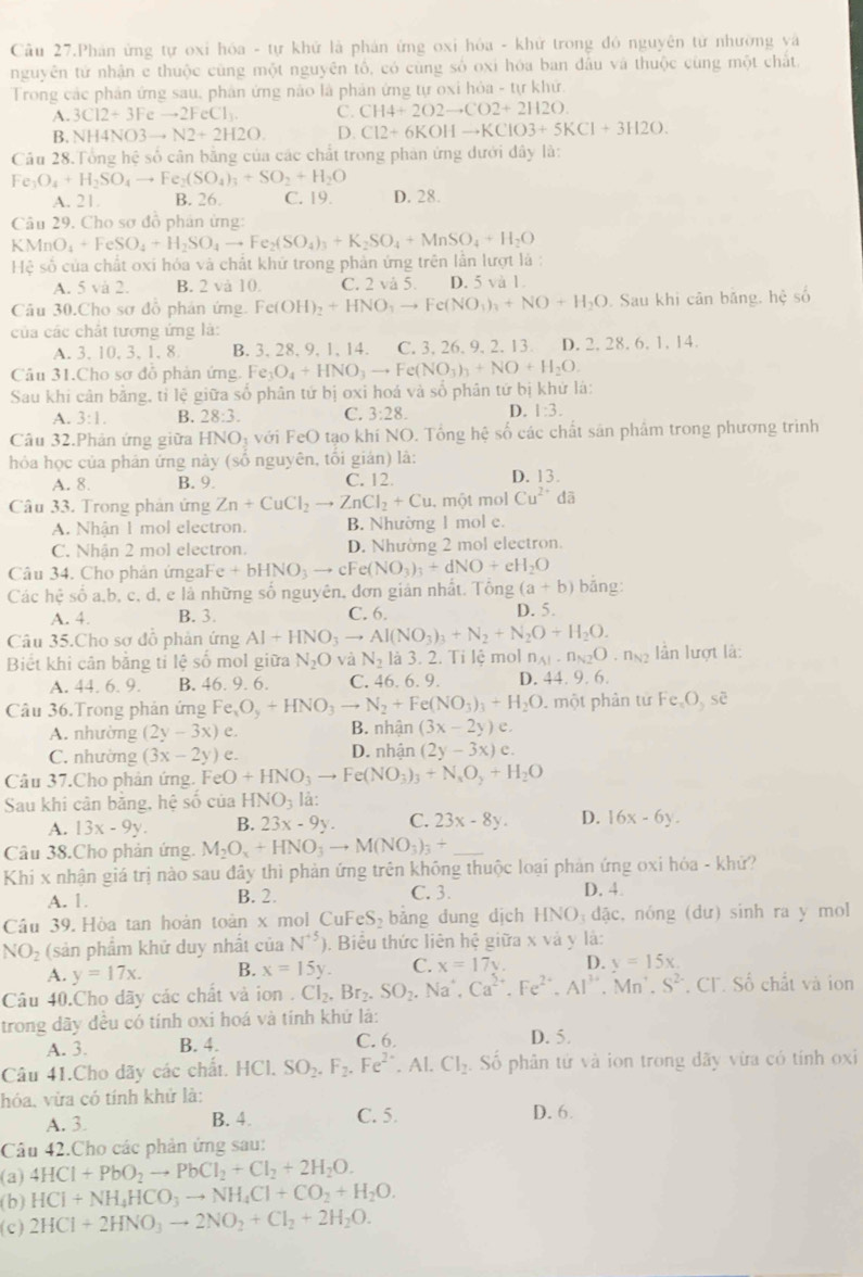 Cầu 27.Phán ứng tự oxi hóa - tự khử là phản ứng oxi hóa - khử trong đó nguyên tử nhường và
nguyên tử nhận e thuộc cùng một nguyên tổ, có cùng số oxi hóa ban đầu và thuộc cùng một chất
Trong các phản ứng sau, phân ứng nào là phản ứng tự oxi hỏa - tự khứ.
A. 3Cl2+3Feto 2FeCl_3. C. CH4+2O2to CO2+2H2O.
B. NH4NO3to N2+2H2O. D. Cl2+6KOHto KClO3+5KCl+3H2O.
Câu 28.Tổng hệ số cân bằng của các chất trong phản ứng dưới đây là:
Fe_3O_4+H_2SO_4to Fe_2(SO_4)_3+SO_2+H_2O
A. 21. B. 26. C. 19. D. 28.
Câu 29. Cho sơ đồ phân ứng:
Hệ số của chất oxi hóa và chất khứ trong phản ứng trên lần lượt là : KMnO_4+FeSO_4+H_2SO_4to Fe_2(SO_4)_3+K_2SO_4+MnSO_4+H_2O
A. 5 và 2. B. 2 và 10. C. 2 và 5. D. 5 và 1.
Câu 30.Cho sơ đỗ phản ứng. Fe(OH)_2+HNO_3to Fe(NO_3)_3+NO+H_2O. Sau khi cân băng, hệ số
của các chất tương ứng là:
A. 3, 10, 3, 1, 8 B. 3, 28, 9, 1, 14. C. 3. 26. 9. 2. 13. D. 2. 28.6.1.14.
Câu 31.Cho sơ đỗ phản ứng. Fe_3O_4+HNO_3to Fe(NO_3)_3+NO+H_2O.
Sau khi cân băng, tỉ lệ giữa số phân tứ bị oxi hoá và số phân tứ bị khứ là:
A. 3:1. B. 28:3. C. 3:28. D. 1:3.
Câu 32.Phản ứng giữa HNO₃ với FeO tạo khí NO. Tổng hhat e số các chất sản phẩm trong phương trình
hóa học của phân ứng này (số nguyên, tối gián) là:
A. 8. B. 9. C. 12. D. 13.
Câu 33. Trong phản ứng Zn+CuCl_2to ZnCl_2+Cu. một mol Cu^(2+)da
A. Nhận 1 mol electron. B. Nhường 1 mol e.
C. Nhận 2 mol electron. D. Nhường 2 mol electron.
Câu 34. Cho phân ứngaFe +bHNO_3to cFe(NO_3)_3+dNO+eH_2O
Các hệ số a,b, c, d, e là những số nguyên, đơn giản nhất. Tông (a+b) bắng:
A. 4. B. 3. C. 6. D. 5.
Câu 35.Cho sơ đỗ phản ứng Al+HNO_3to Al(NO_3)_3+N_2+N_2O+H_2O.
Biết khi cân bằng tỉ lệ số mol giữa N_2O và N_2 là 3. 2. Ti lệ mol n_A1· n_N2O ngg lần lượt là:
A. 44. 6. 9. B. 46. 9. 6. C. 46.6.9. D. 44. 9. 6.
Câu 36.Trong phản ứng Fe_xO_y+HNO_3to N_2+Fe(NO_3)_3+H_2O. một phân tử Fe O, sẽ
A. nhường (2y-3x)e. B. nhận (3x-2y)e.
C. nhường (3x-2y) e. D. nhận (2y-3x)e.
Câu 37.Cho phản ứng. FeO+HNO_3to Fe(NO_3)_3+N_sO_2+H_2O
Sau khi cân bằng, hệ số của HNO_3 là:
A. 13x-9y. B. 23x-9y. C. 23x-8y. D. 16x-6y.
Câu 38.Cho phản ứng. M_2O_x+HNO_3to M(NO_3)_3+ _
Khi x nhận giá trị nào sau đây thì phản ứng trên không thuộc loại phản ứng oxi hóa - khử?
A. 1. B. 2. C. 3. D. 4.
Cầu 39. Hòa tan hoàn toàn x mol CuF eS bảng dung dịch HNO_3dac , nóng (dư) sinh ra y mol
NO_2 (sản phẩm khữ duy nhất của N^(+5)). Biểu thức liên hệ giữa x và y là:
A. y=17x. B. x=15y. C. x=17y. D. y=15x.
Câu 40.Cho dãy các chất và ion . Cl_2.Br_2.SO_2. Na'. Ca^(2+).Fe^(2+).Al^(3+).Mn^+.S^(2-). CF. Số chất và ion
trong dãy đều có tính oxi hoá và tính khứ là:
A. 3. B. 4. C. 6. D. 5.
Câu 41.Cho dãy các chất. HCl.SO_2.F_2.Fe^(2+).Al.Cl_2 Số phân tử và ion trong dãy vừa có tính oxi
hóa, vừa có tính khử là:
A. 3. B. 4. C. 5. D. 6.
Câu 42.Cho các phản ứng sau:
(a) 4HCl+PbO_2to PbCl_2+Cl_2+2H_2O.
(b) HCl+NH_4HCO_3to NH_4Cl+CO_2+H_2O.
(c) 2HCl+2HNO_3to 2NO_2+Cl_2+2H_2O.