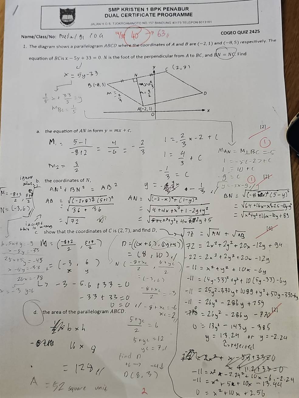 SMP KRISTEN 1 BPK PENABUR
DUAL CERTIFICATE PROGRAMME
JALAN H O S TJOKROAMINOTO NO 157 BANDUNG 40173 TELEPON 6013181
COGEO QUIZ 2425
Name/Class/No:
1. The diagram shows a parallelogram ABCD where the coordinates of A and B are (-2,1) and (-8,5) respectively. The
equation of BCis x-5y+33=0 N is the foot of the perpendicular from A to BC ` , and BN=NQ Find
a. the equation of AN in form y=mx+c,
b. the coordinates of N,
show that the coordinates of C is (2,7) and find D,
d. the area of the parallelogram ABCD.