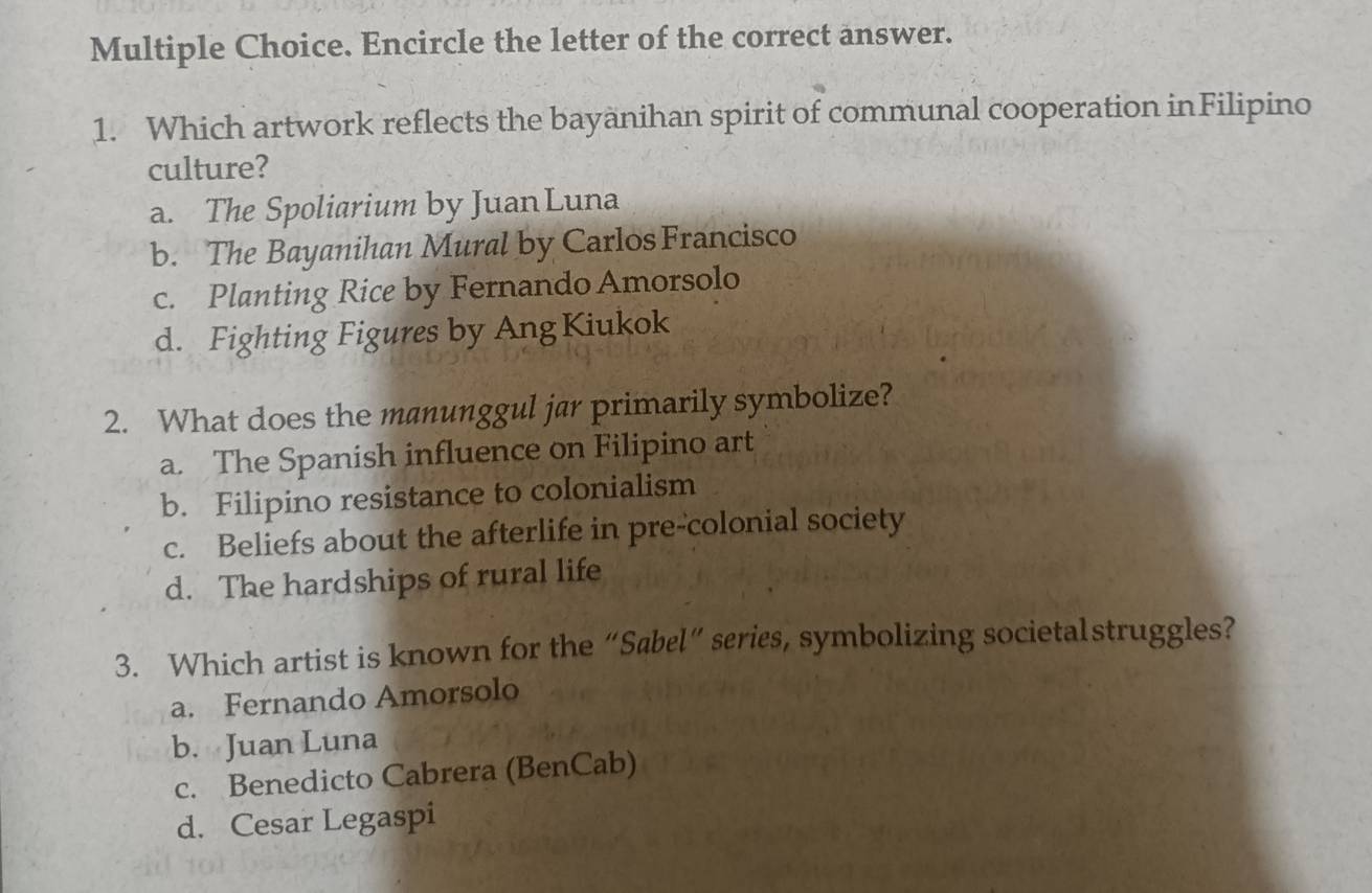 Encircle the letter of the correct answer.
1. Which artwork reflects the bayanihan spirit of communal cooperation inFilipino
culture?
a. The Spoliarium by Juan Luna
b. The Bayanihan Mural by Carlos Francisco
c. Planting Rice by Fernando Amorsolo
d. Fighting Figures by Ang Kiukok
2. What does the manunggul jar primarily symbolize?
a. The Spanish influence on Filipino art
b. Filipino resistance to colonialism
c. Beliefs about the afterlife in pre-colonial society
d. The hardships of rural life
3. Which artist is known for the “Sabel” series, symbolizing societalstruggles?
a. Fernando Amorsolo
b. Juan Luna
c. Benedicto Cabrera (BenCab)
d. Cesar Legaspi