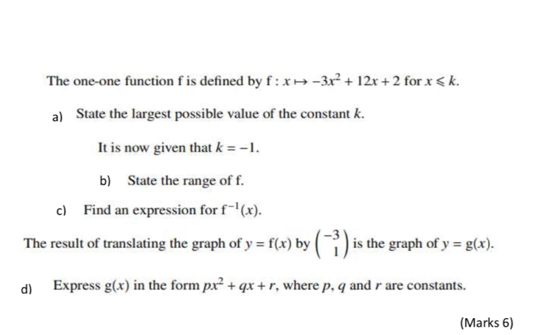 The one-one function f is defined by f:xto -3x^2+12x+2 for x≤slant k. 
a) State the largest possible value of the constant k. 
It is now given that k=-1. 
b) State the range of f. 
c) Find an expression for f^(-1)(x). 
The result of translating the graph of y=f(x) by beginpmatrix -3 1endpmatrix is the graph of y=g(x). 
d) Express g(x) in the form px^2+qx+r , where p, q and r are constants. 
(Marks 6)