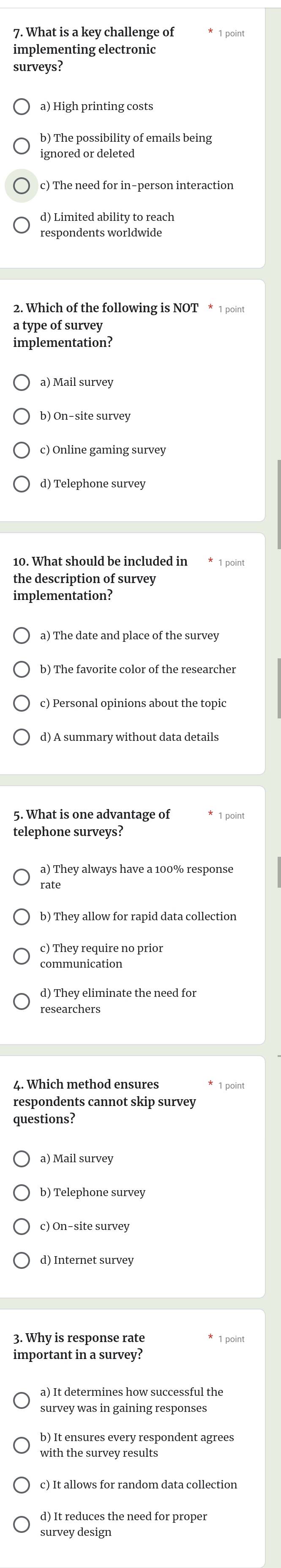 What is a key challenge of * 1 point
implementing electronic
surveys?
a) High printing costs
b) The possibility of emails being
ignored or deleted
c) The need for in-person interaction
d) Limited ability to reach
respondents worldwide
2. Which of the following is NOT * 1 point
a type of survey
implementation?
a) Mail survey
b) On-site survey
c) Online gaming survey
d) Telephone survey
10. What should be included in * 1 point
the description of survey
implementation?
a) The date and place of the survey
b) The favorite color of the researcher
c) Personal opinions about the topic
d) A summary without data details
5. What is one advantage of * 1 point
telephone surveys?
a) They always have a 100% response
b) They allow for rapid data collection
c) They require no prior
communication
d) They eliminate the need for
researchers
4. Which method ensures
respondents cannot skip survey
questions?
a) Mail survey
b) Telephone survey
c) On-site survey
3. Why is response rate * 1 point
important in a survey?
survey was in gaining responses
b) It ensures every respondent agrees
with the survey results
c) It allows for random data collection
d) It reduces the need for proper
survey design