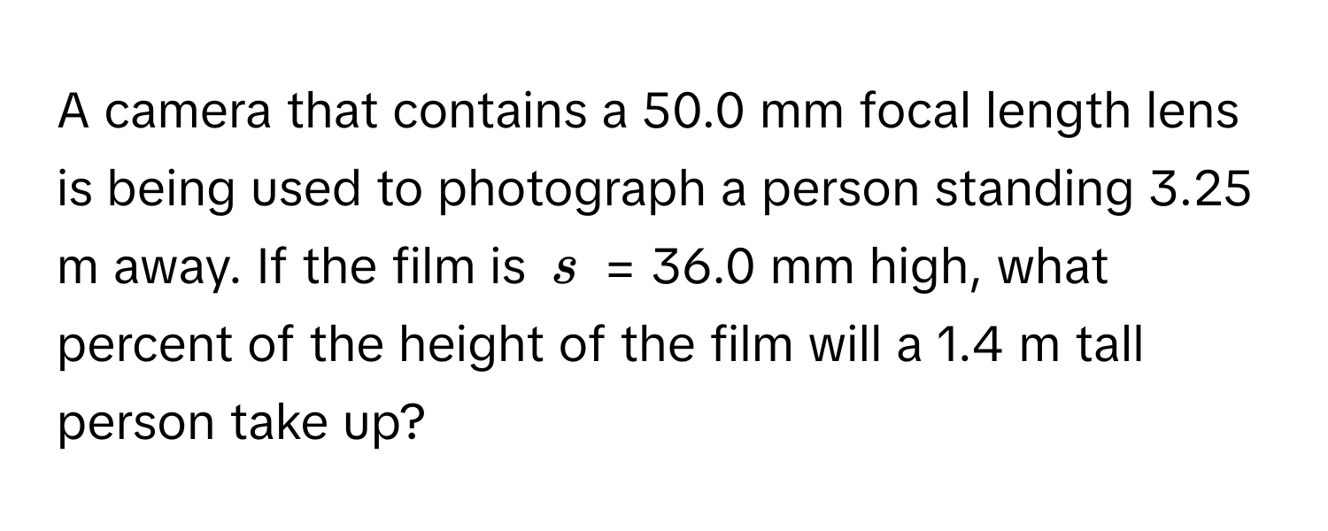 A camera that contains a 50.0 mm focal length lens is being used to photograph a person standing 3.25 m away. If the film is $s$ = 36.0 mm high, what percent of the height of the film will a 1.4 m tall person take up?