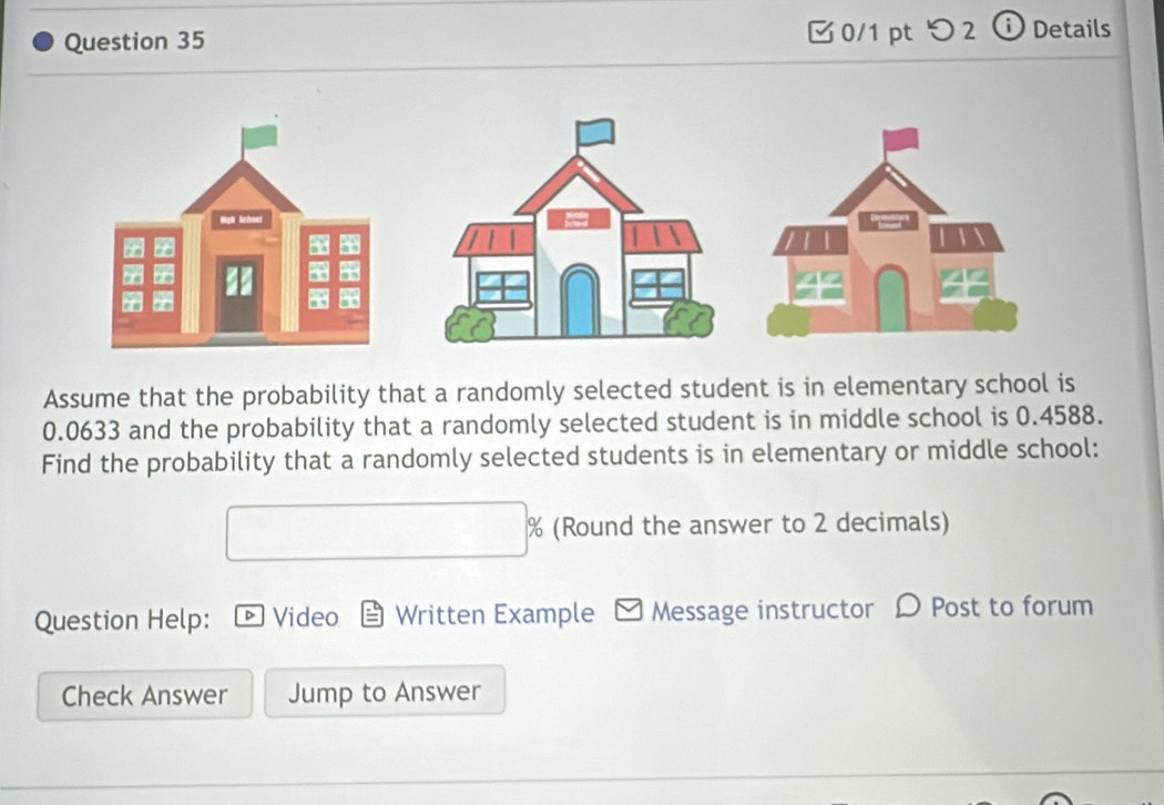 つ 2 ⓘ Details 
Assume that the probability that a randomly selected student is in elementary school is
0.0633 and the probability that a randomly selected student is in middle school is 0.4588. 
Find the probability that a randomly selected students is in elementary or middle school: 
(Round the answer to 2 decimals) 
Question Help: D Video Written Example - Message instructor D Post to forum 
Check Answer Jump to Answer