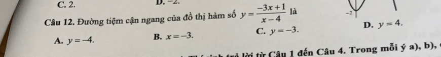 C. 2. D. −2.
Câu 12. Đường tiệm cận ngang của đồ thị hàm số y= (-3x+1)/x-4  là -2
D. y=4.
C. y=-3.
A. y=-4.
B. x=-3. 
i lời từ Câu 1 đến Câu 4. Trong mỗi ý a), b),