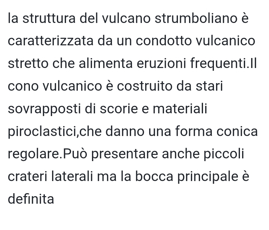 la struttura del vulcano strumboliano è 
caratterizzata da un condotto vulcanico 
stretto che alimenta eruzioni frequenti.Il 
cono vulcanico è costruito da stari 
sovrapposti di scorie e materiali 
piroclastici,che danno una forma conica 
regolare.Può presentare anche piccoli 
crateri laterali ma la bocca principale è 
definita