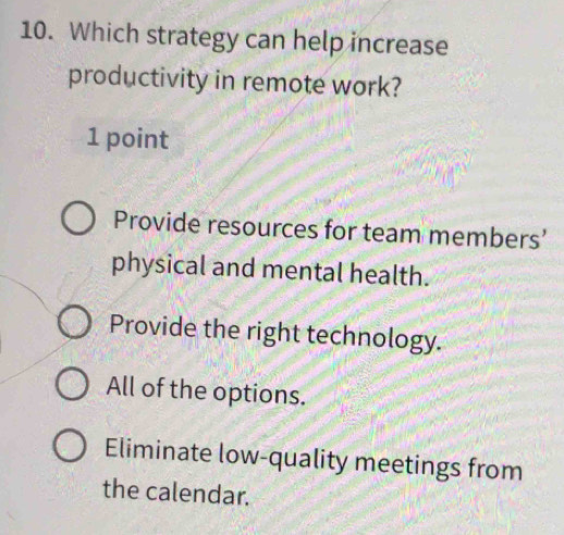 Which strategy can help increase
productivity in remote work?
1 point
Provide resources for team members’
physical and mental health.
Provide the right technology.
All of the options.
Eliminate low-quality meetings from
the calendar.