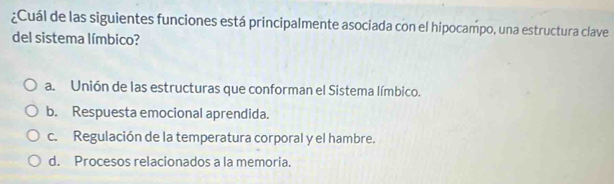 ¿Cuál de las siguientes funciones está principalmente asociada con el hipocampo, una estructura clave
del sistema límbico?
a. Unión de las estructuras que conforman el Sistema límbico.
b. Respuesta emocional aprendida.
c. Regulación de la temperatura corporal y el hambre.
d. Procesos relacionados a la memoria.