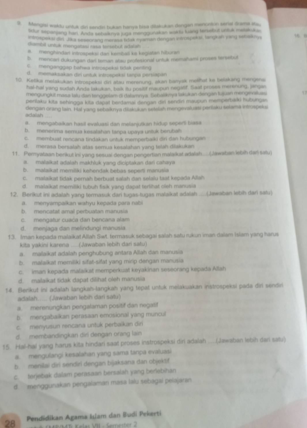 Mengiși waktu untuk diri sendiri bukan hanya bisa diłakukan dengan menonton serial drama #ay
tidur sepanjang hari. Anda sebaiknya juga menggunakan waktu fuang tersebut untuk melikuka
introspeksi diri. Jika seseorand merasa tidak nyaman dengan introspeksi, langkah yang sebaiknys
16. 8
diambil untuk mengatasi rasa tersebut adalah
a. menghindari introspeksi dan kembali ke kegiatan hiburan
b. mencari dukungan dari teman atau profesional untuk memahami proses tersebut
c. menganggap bahwa introspeksi tidak penting
d. memaksakan diri untuk introspeksi tanpa persiapan
10. Ketika melakukan introspeksi diri atau merenung, akan banyak melihat ke belakang mengena
hal-hal yang sudah Anda lakukan, baik itu positif maupun negatif. Saat proses merenung, jangan
mengungkit masa lalu dan tenggelam di dalamnya. Sebaliknya lakukan dengan tujuan mengevaluasi
17
perilaku kita sehingga kita dapat berdamai dengan diri sendiri maupun memperbaiki hubungan
dengan orang lain. Hal yang sebaiknya dilakukan setelah mengevaluasi perilaku selama introspeksi
adalah ....
a. mengabaikan hasil evaluasi dan melanjutkan hidup seperti biasa
b. menerima semua kesalahan tanpa upaya untuk berubah
c. membuat rencana tindakan untuk memperbaiki diri dan hubungan
d. merasa bersalah atas semua kesalahan yang telah dilakukan
11. Pernyataan berikut ini yang sesuai dengan pengertian malaikat adalah....(Jawaban lebih dari satu)
a. malaikat adalah makhluk yang diciptakan dari cahaya
b. malaikat memiliki kehendak bebas seperti manusia
c. malaikat tidak pernah berbuat salah dan selalu taat kepada Allah
d. malaikat memiliki tubuh fisik yang dapat terlihat oleh manusia
12. Berikut ini adalah yang termasuk dari tugas-tugas malaikat adalah ....(Jawaban lebih dari satu)
a. menyampaikan wahyu kepada para nabi
b. mencatat amal perbuatan manusia
c. mengatur cuaca dan bencana alam
d. menjaga dan melindungi manusia
13. Iman kepada malaikat Allah Swt. termasuk sebagai salah satu rukun iman dalam Islam yang harus
kita yakini karena ..(Jawaban lebih dari satu)
a. malaikat adalah penghubung antara Allah dan manusia
b. malaikat memiliki sifat-sifat yang mirip dengan manusia
c. iman kepada malaikat memperkuat keyakinan seseorang kepada Allah
d. malaikat tidak dapat dilihat oleh manusia
14. Berikut ini adalah langkah-langkah yang tepat untuk melakuakan instrospeksi pada diri sendin
adalah..... (Jawaban lebih dari satu)
a. merenungkan pengalaman positif dan negatif
b. mengabaikan perasaan emosional yang muncul
c. menyusun rencana untuk perbaikan diri
d. membandingkan diri dengan orang lain
15. Hal-hal yang harus kita hindari saat proses instrospeksi diri adalah ....(Jawaban lebih dari satu)
a. mengulangi kesalahan yang sama tanpa evaluasi
b. menilai diri sendiri dengan bijaksana dan objektif
c. terjebak dalam perasaan bersalah yang berlebihan
d menggunakan pengalaman masa lalu sebagai pelajaran
28 Pendidikan Agama Islam dan Budi Pekerti
h SMR/MTi Kelas VII - Semester 2