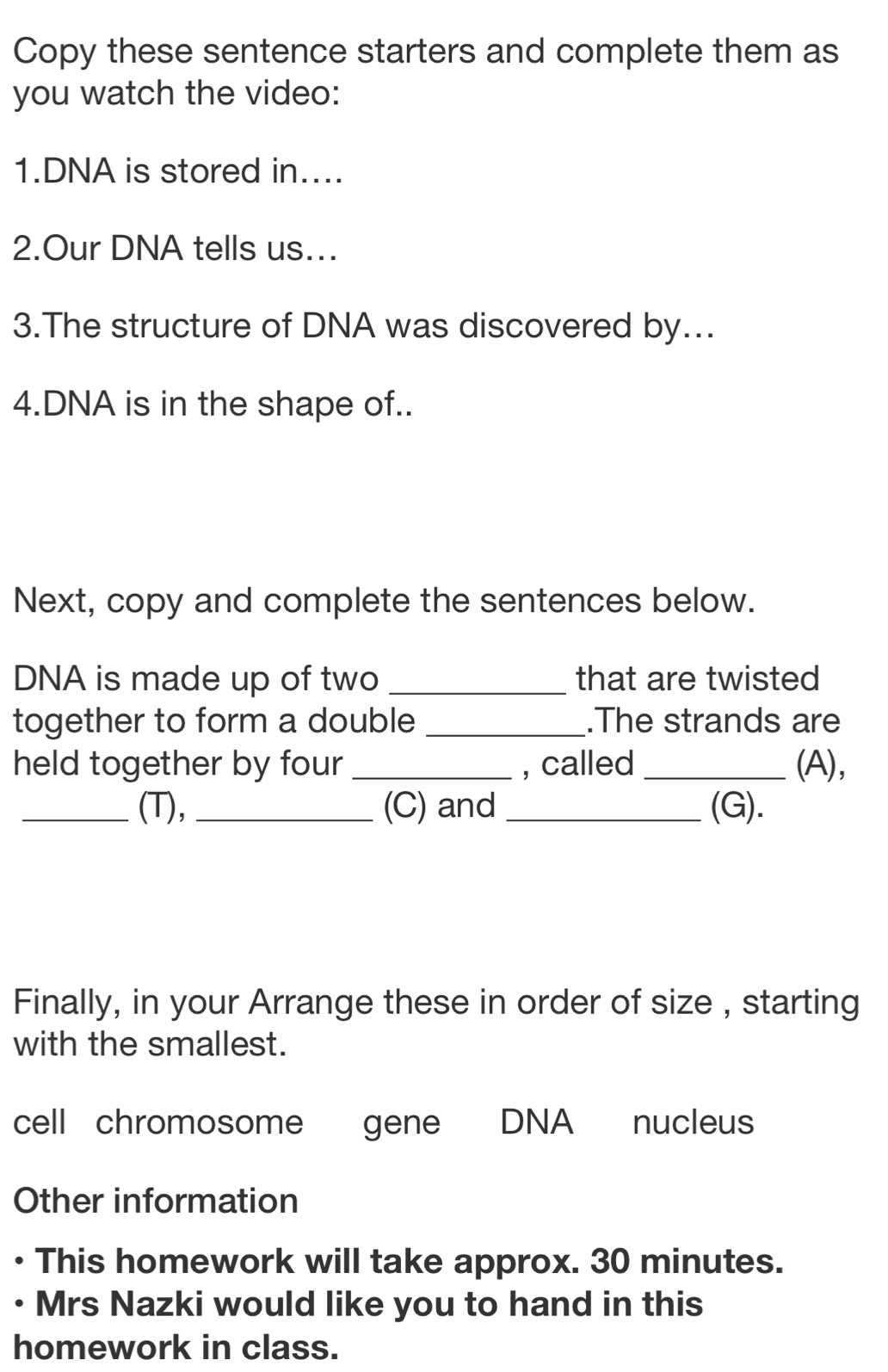 Copy these sentence starters and complete them as 
you watch the video: 
1.DNA is stored in.... 
2.Our DNA tells us... 
3.The structure of DNA was discovered by... 
4.DNA is in the shape of.. 
Next, copy and complete the sentences below. 
DNA is made up of two _that are twisted 
together to form a double _.The strands are 
held together by four _, called _(A), 
_(T), _(C) and _(G). 
Finally, in your Arrange these in order of size , starting 
with the smallest. 
cell chromosome gene DNA nucleus 
Other information 
This homework will take approx. 30 minutes. 
• Mrs Nazki would like you to hand in this 
homework in class.