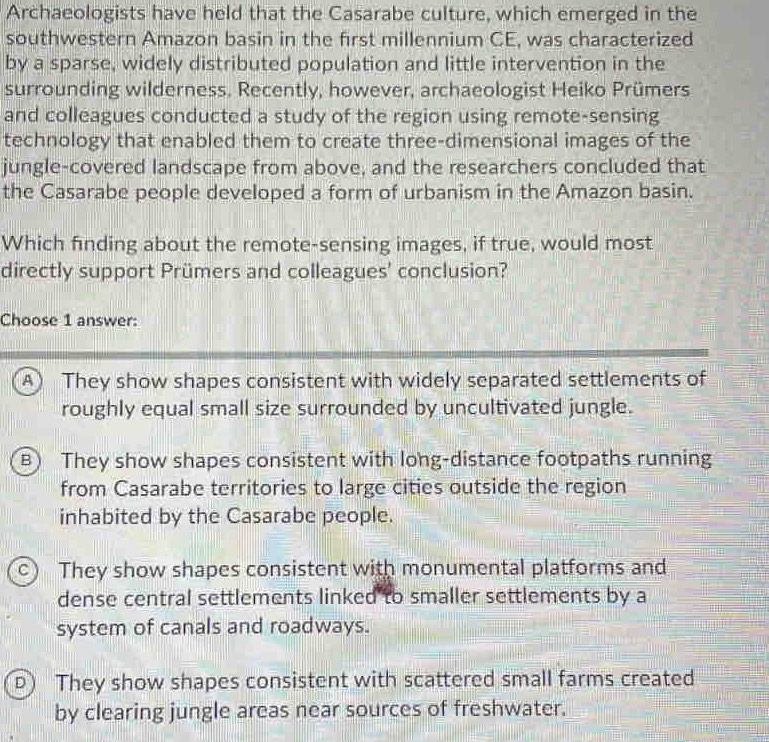 Archaeologists have held that the Casarabe culture, which emerged in the
southwestern Amazon basin in the first millennium CE, was characterized
by a sparse, widely distributed population and little intervention in the
surrounding wilderness. Recently, however, archaeologist Heiko Prümers
and colleagues conducted a study of the region using remote-sensing
technology that enabled them to create three-dimensional images of the
jungle-covered landscape from above, and the researchers concluded that
the Casarabe people developed a form of urbanism in the Amazon basin.
Which finding about the remote-sensing images, if true, would most
directly support Prümers and colleagues' conclusion?
Choose 1 answer:
A) They show shapes consistent with widely separated settlements of
roughly equal small size surrounded by uncultivated jungle.
B) They show shapes consistent with long-distance footpaths running
from Casarabe territories to large cities outside the region
inhabited by the Casarabe people.
C) They show shapes consistent with monumental platforms and
dense central settlements linked to smaller settlements by a
system of canals and roadways.
D) They show shapes consistent with scattered small farms created
by clearing jungle areas near sources of freshwater.