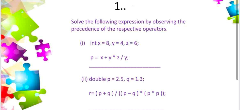 1.. 
Solve the following expression by observing the 
precedence of the respective operators. 
(i) ài nt x=8, y=4, z=6;
p=x+y*z/y; 
_ 
(ii) double p=2.5, q=1.3;
r=(p+q)/((p-q)*(p*p));