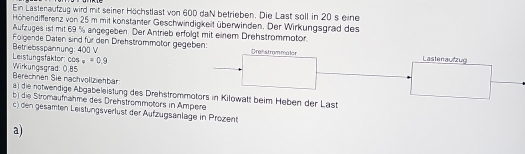 Ein Lastenaufzug wird mit seiner Höchstlast von 600 daN betrieben. Die Last soll in 20 s eine 
Höhendifferenz von 25 m mit konstanter Geschwindigkeit überwinden. Der Wirkungsgrad des 
Aufzuges ist mit 69 % angegeben. Der Antrieb erfolgt mit einem Drehstrommotor. 
Betrebsspannung: 400 V Folgende Daten sind für den Drehstrommotor gegeben: 
Orehstrammúlor Lastenaufzug 
Leistungsfaktor: 25 v=0.9
Berechnen Sie nachvollziehbar Wirkungsgrad: 0.85
a) die notwendige Abgabeleistung des Drehstrommotors in Kilowatt beim Heben der Last 
b) die Stromaufnähme des Drehstrommotors in Ampere 
c) den gesamten Leistungsverlüst der Aufzugsänlage in Prozent 
a)