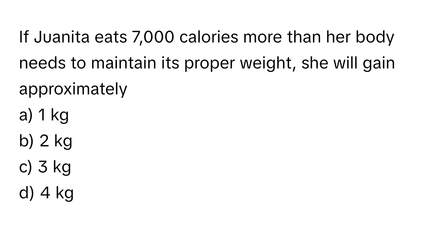 If Juanita eats 7,000 calories more than her body needs to maintain its proper weight, she will gain approximately 
a) 1 kg
b) 2 kg
c) 3 kg
d) 4 kg