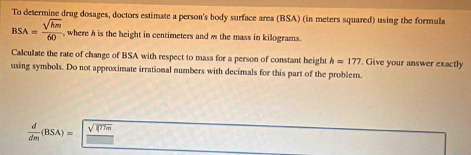 To determine drug dosages, doctors estimate a person's body surface area (BSA) (in meters squared) using the formula
BSA= sqrt(hm)/60  , where h is the height in centimeters and m the mass in kilograms. 
Calculate the rate of change of BSA with respect to mass for a person of constant height h=177. Give your answer exactly 
using symbols. Do not approximate irrational numbers with decimals for this part of the problem.
 d/dm (BSA)= (sqrt(RT/m))/□  