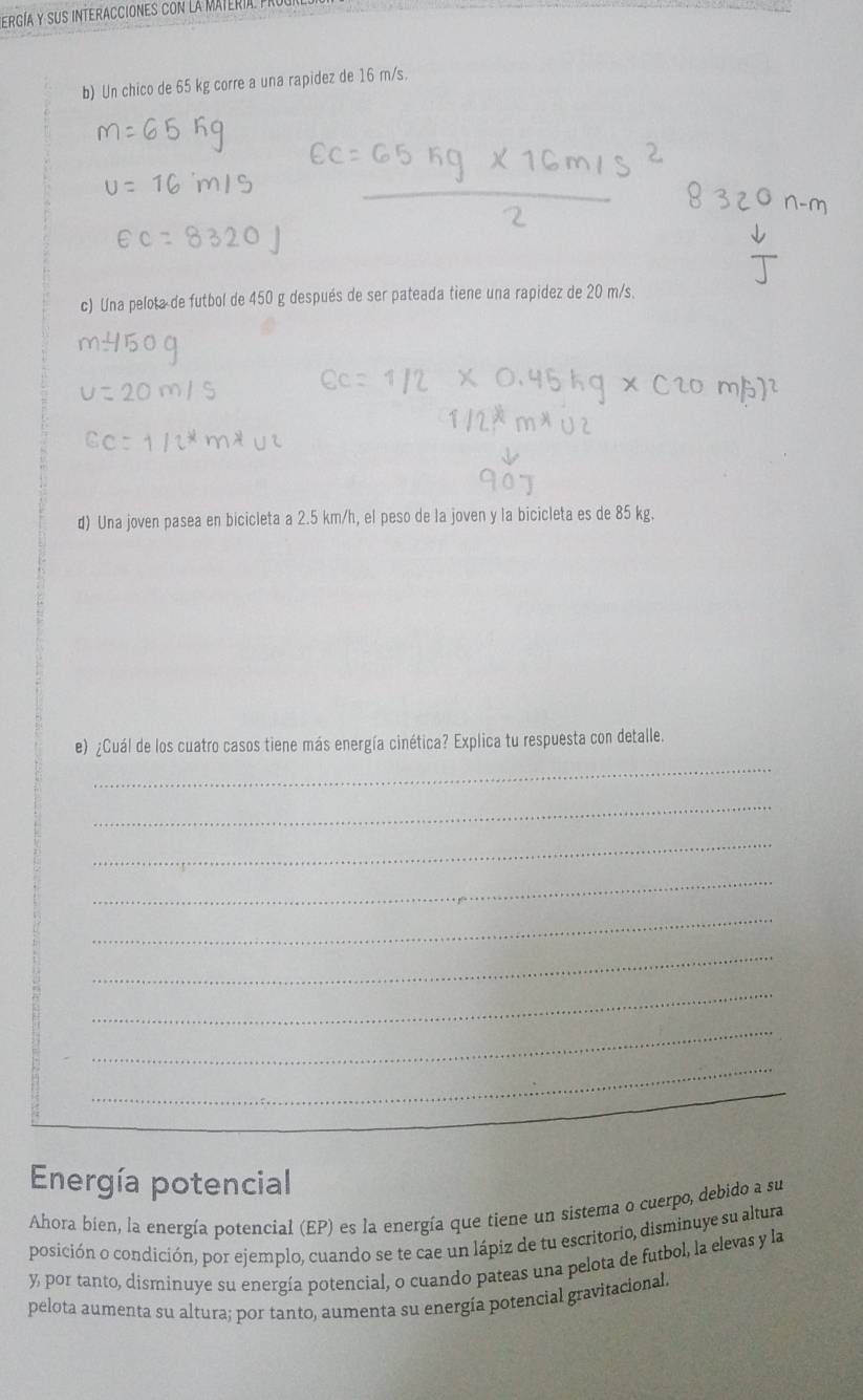 ergía y sus interacciones con la matería pr 
b) Un chico de 65 kg corre a una rapidez de 16 m/s. 
c) Una pelota de futbol de 450 g después de ser pateada tiene una rapidez de 20 m/s. 
d) Una joven pasea en bicicleta a 2.5 km/h, el peso de la joven y la bicicleta es de 85 kg. 
_ 
e) ¿Cuál de los cuatro casos tiene más energía cinética? Explica tu respuesta con detalle. 
_ 
_ 
_ 
_ 
_ 
_ 
_ 
_ 
Energía potencial 
Ahora bien, la energía potencíal (EP) es la energía que tiene un sistema o cuerpo, debido a su 
posición o condición, por ejemplo, cuando se te cae un lápiz de tu escritorio, disminuye su altura 
y, por tanto, disminuye su energía potencial, o cuando pateas una pelota de futbol, la elevas y la 
pelota aumenta su altura; por tanto, aumenta su energía potencial gravitacional.