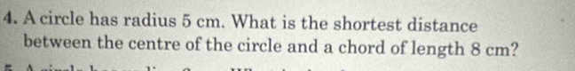 A circle has radius 5 cm. What is the shortest distance 
between the centre of the circle and a chord of length 8 cm?