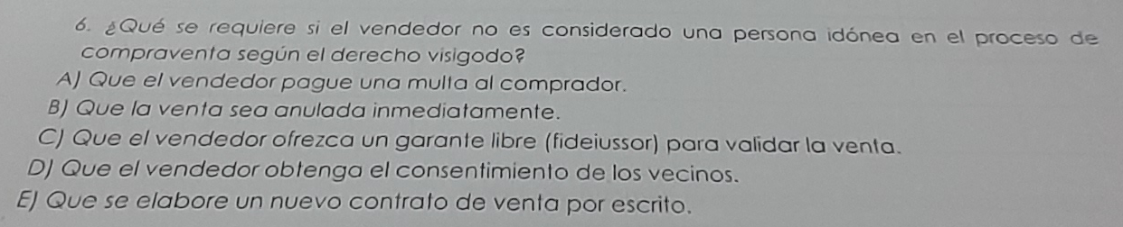 ¿Qué se requiere si el vendedor no es considerado una persona idónea en el proceso de
compraventa según el derecho visigodo?
A) Que el vendedor pague una multa al comprador.
B) Que la venta sea anulada inmediatamente.
C) Que el vendedor ofrezca un garante libre (fideiussor) para validar la venta.
D) Que el vendedor obtenga el consentimiento de los vecinos.
E) Que se elabore un nuevo contrato de venta por escrito.