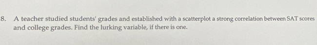 A teacher studied students' grades and established with a scatterplot a strong correlation between SAT scores 
and college grades. Find the lurking variable, if there is one.