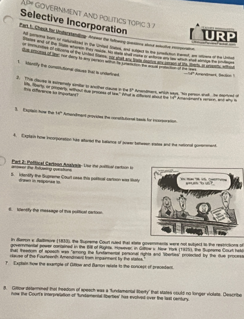 AP* GOVERNMENT AND POLITICS TOPIC 3 7 
Selective Incorporation 
URP 
Part L. Check for Understanding. Answer the fallowing questions about selective incorporation. 
UtimaseReviow Packet.com 
All peraons born or itabiralized in the United States, and subject to the junsdiction thersof, are itizens of the Uniter 
Statea and of the Sttte wherein they reside. No state shall make or enforce any law which shall abrdge the privilege 
or immunities of citizens of the United States, por shalt any State degrive any person of life, liberty, or preperty, wthey 
due process of law; nor dany to any person within its junsdiction the equal protection of the laws 
1 identify the constitutional clause that is underfined.
-14^n Amendment, Section 1 
2. This clause is extremely simitar to another clause in the 5^(th) Amendment, which says. "No person shall be deprived of 
this difference so important? 
life, liberty, or property, without due process of law." Wh is different about the 14^(th) Amendment's version, and why is 
3. Explain how the 14^(th) Amendment provides the constitutional basis for incorporation. 
4. Explain how incorporation has altered the balance of power between states and the national government. 
Part 2: Political Cartoon Analysis- Use the political cartoon to 
answer the following questions 
5. Identify the Supreme Court case this political carteon was likely 
drawn in response to. 
6. Identify the message of this political cartoon. 
In Barron v. Baltimore (1833), the Supreme Court ruled that state governments were not subject to the restrictions of 
governmental power contained in the Bill of Rights. However, in Gitlow v. New York (1925), the Supreme Court held 
that freedom of speech was “among the fundamental personal rights and ‘fiberties' protected by the due process 
clause of the Fourteenth Amendment from impairment by the states." 
7 Explain how the example of Gitiow and Barron relate to the concept of precedent. 
8、 Giow determined that freedom of speech was a ‘fundamental liberty’ that states could no longer violate. Describe 
how the Court's interpretation of ‘fundamental liberties' has evolved over the last century.