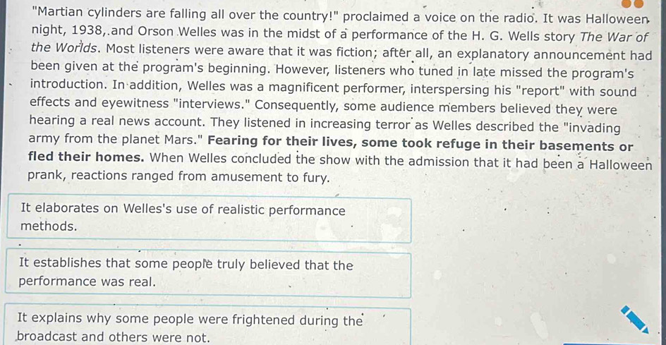 "Martian cylinders are falling all over the country!" proclaimed a voice on the radio. It was Halloween
night, 1938, and Orson Welles was in the midst of a performance of the H. G. Wells story The War of
the Worlds. Most listeners were aware that it was fiction; after all, an explanatory announcement had
been given at the program's beginning. However, listeners who tuned in late missed the program's
introduction. In addition, Welles was a magnificent performer, interspersing his "report" with sound
effects and eyewitness "interviews." Consequently, some audience members believed they were
hearing a real news account. They listened in increasing terror as Welles described the "invading
army from the planet Mars." Fearing for their lives, some took refuge in their basements or
fled their homes. When Welles concluded the show with the admission that it had been a Halloween
prank, reactions ranged from amusement to fury.
It elaborates on Welles's use of realistic performance
methods.
It establishes that some people truly believed that the
performance was real.
It explains why some people were frightened during the
broadcast and others were not.