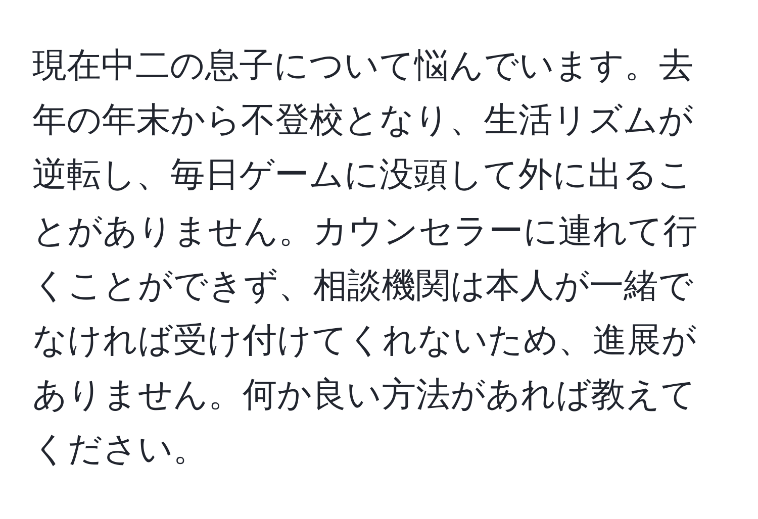 現在中二の息子について悩んでいます。去年の年末から不登校となり、生活リズムが逆転し、毎日ゲームに没頭して外に出ることがありません。カウンセラーに連れて行くことができず、相談機関は本人が一緒でなければ受け付けてくれないため、進展がありません。何か良い方法があれば教えてください。