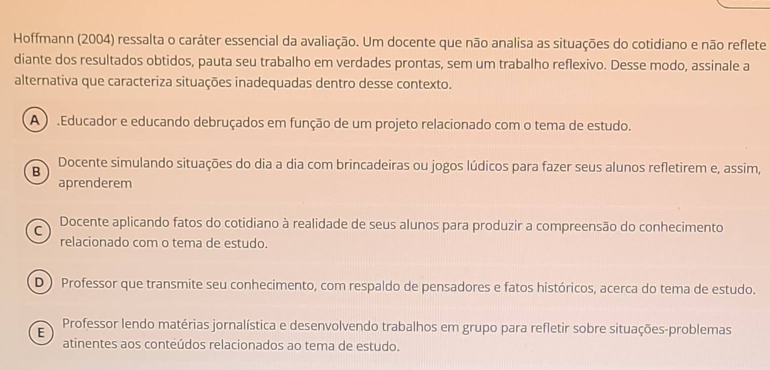 Hoffmann (2004) ressalta o caráter essencial da avaliação. Um docente que não analisa as situações do cotidiano e não reflete
diante dos resultados obtidos, pauta seu trabalho em verdades prontas, sem um trabalho reflexivo. Desse modo, assinale a
alternativa que caracteriza situações inadequadas dentro desse contexto.
A ) .Educador e educando debruçados em função de um projeto relacionado com o tema de estudo.
B
Docente simulando situações do dia a dia com brincadeiras ou jogos lúdicos para fazer seus alunos refletirem e, assim,
aprenderem
C Docente aplicando fatos do cotidiano à realidade de seus alunos para produzir a compreensão do conhecimento
relacionado com o tema de estudo.
D ) Professor que transmite seu conhecimento, com respaldo de pensadores e fatos históricos, acerca do tema de estudo.
E
Professor lendo matérias jornalística e desenvolvendo trabalhos em grupo para refletir sobre situações-problemas
atinentes aos conteúdos relacionados ao tema de estudo.