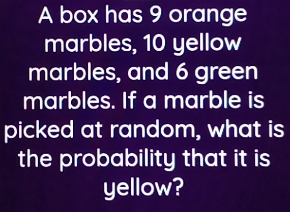 A box has 9 orange 
marbles, 10 yellow 
marbles, and 6 green 
marbles. If a marble is 
picked at random, what is 
the probability that it is 
yellow?