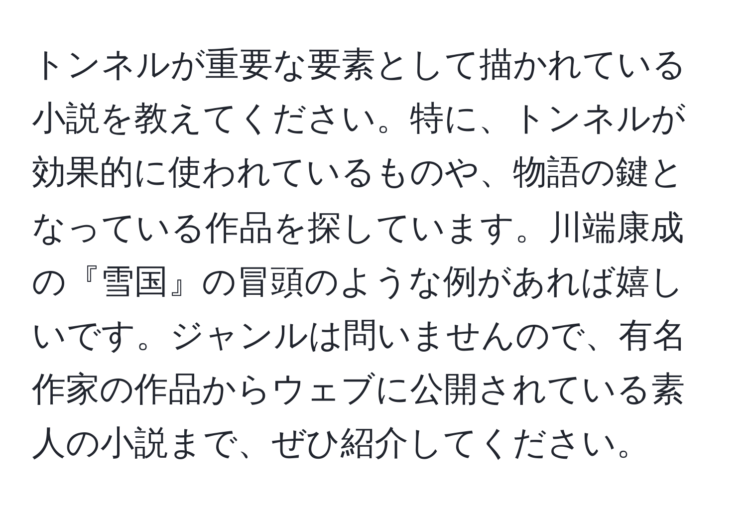 トンネルが重要な要素として描かれている小説を教えてください。特に、トンネルが効果的に使われているものや、物語の鍵となっている作品を探しています。川端康成の『雪国』の冒頭のような例があれば嬉しいです。ジャンルは問いませんので、有名作家の作品からウェブに公開されている素人の小説まで、ぜひ紹介してください。