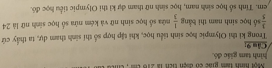 Một hình tam giác có điện tích là 216 cm -, cm
hình tam giác đó. 
Câu 9: 
Trong kì thi Olympic học sinh tiểu học, khi tập hợp số thí sinh tham dự, ta thấy cứ
 3/5  số học sinh nam thì bằng  1/3  nửa số học sinh nữ và kém nửa số học sinh nữ là 24
Lem. Tính số học sinh nam, học sinh nữ tham dự kì thi Olympic tiểu học đó.