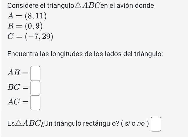 Considere el triangulo △ ABC en el avión donde
A=(8,11)
B=(0,9)
C=(-7,29)
Encuentra las longitudes de los lados del triángulo:
AB=□
BC=□
AC=□
Es △ ABC ¿Un triángulo rectángulo? ( si o no ) □